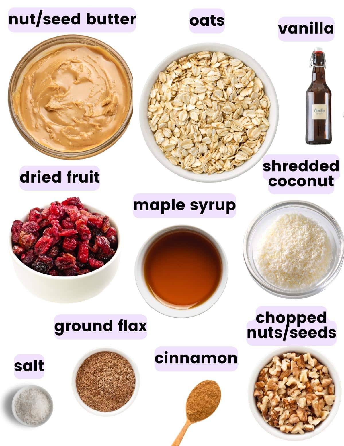 nut butter, oats, vanilla, dried fruit, maple syrup, shredded coconut, maple syrup, salt, ground flax, cinnamon, chopped nuts/seeds